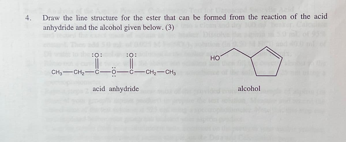 4.
Draw the line structure for the ester that can be formed from the reaction of the acid
anhydride and the alcohol given below. (3)
:0:
:0:
НО
CH3-CH2-
C-CH2-CH3
acid anhydride
alcohol
