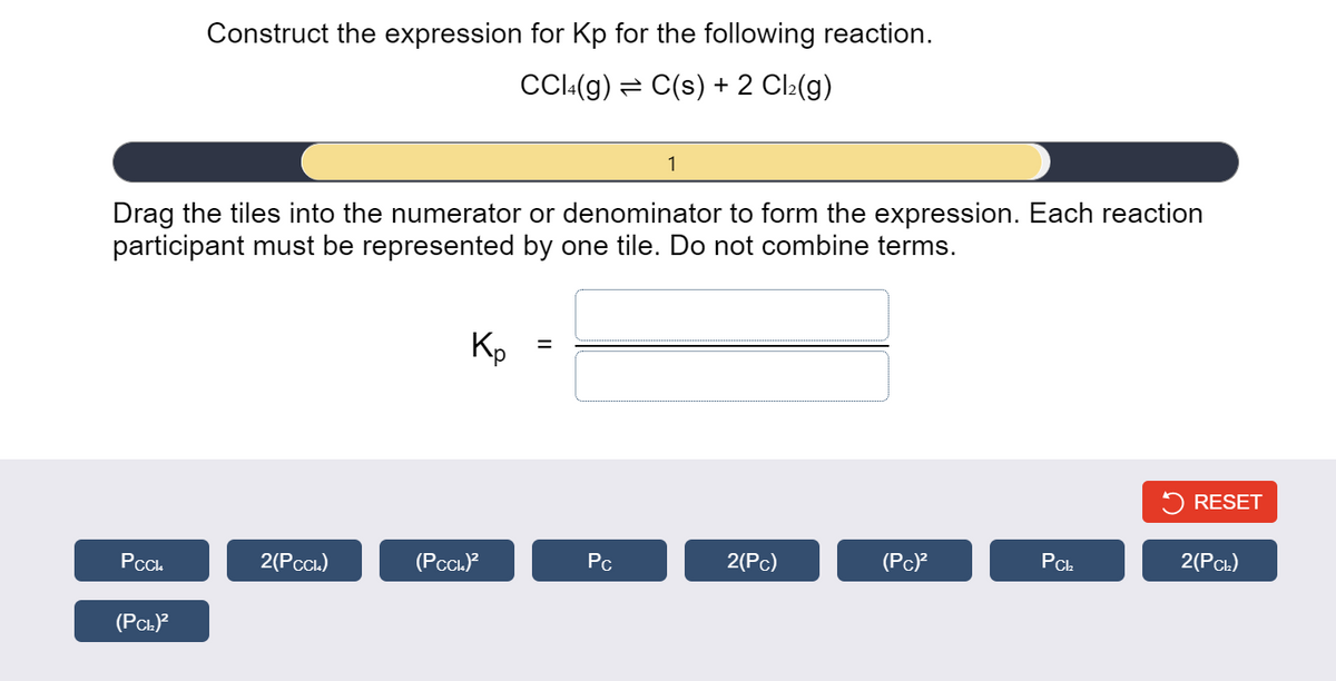 Construct the expression for Kp for the following reaction.
CC:(g) = C(s) + 2 Cl:(g)
1
Drag the tiles into the numerator or denominator to form the expression. Each reaction
participant must be represented by one tile. Do not combine terms.
Kp
5 RESET
PC.
2(PCcı)
(PCcL)?
Pc
2(Pc)
(Pc)?
PCL
2(Рсь)
(PCL)?
