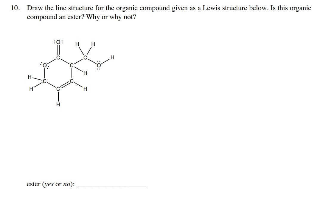 10. Draw the line structure for the organic compound given as a Lewis structure below. Is this organic
compound an ester? Why or why not?
:O:
H
H
H
H
H
:0:
H
ester (yes or no):
H
H