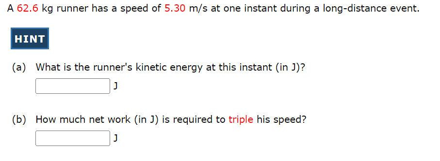 A 62.6 kg runner has a speed of 5.30 m/s at one instant during a long-distance event.
HINT
What is the runner's kinetic energy at this instant (in J)?
J
(b) How much net work (in J) is required to triple his speed?
J