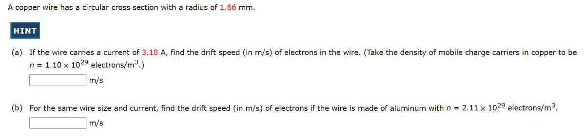 A copper wire has a circular cross section with a radius of 1.66 mm.
HINT
(a) If the wire carries a current of 3.18 A, find the drift speed (in m/s) of electrons in the wire. (Take the density of mobile charge carriers in copper to be
n = 1.10 x 102⁹ electrons/m³.)
m/s
(b) For the same wire size and current, find the drift speed (in m/s) of electrons if the wire is made of aluminum with n = 2.11 x 1029 electrons/m³.
m/s