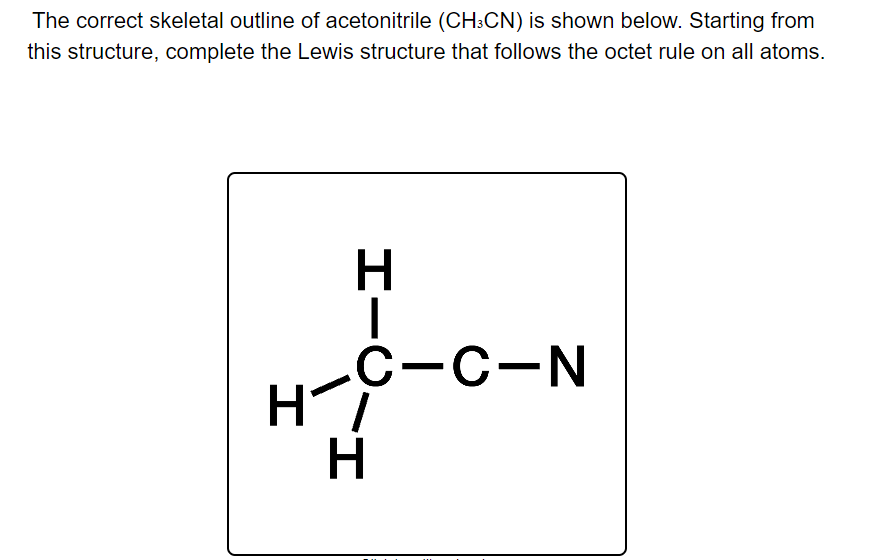 The correct skeletal outline of acetonitrile (CH:CN) is shown below. Starting from
this structure, complete the Lewis structure that follows the octet rule on all atoms.
С-с-N
Hi
