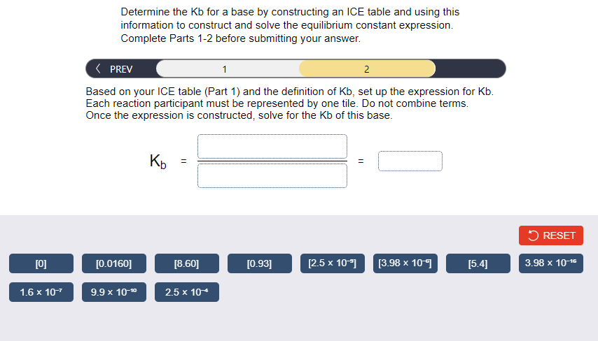 Determine the Kb for a base by constructing an ICE table and using this
information to construct and solve the equilibrium constant expression.
Complete Parts 1-2 before submitting your answer.
( PREV
1
2
Based on your ICE table (Part 1) and the definition of Kb, set up the expression for Kb.
Each reaction participant must be represented by one tile. Do not combine terms.
Once the expression is constructed, solve for the Kb of this base.
K
5 RESET
[0]
[0.0160]
[8.60]
[0.93]
[2.5 x 10*)
[3.98 x 109
[5.4]
3.98 x 10-16
1.6 x 107
9.9 x 10-10
2.5 x 10*
