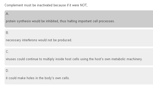 Complement must be inactivated because if it were NOT,
A.
protein synthesis would be inhibited, thus halting important cell processes.
В.
necessary interferons would not be produced.
C.
viruses could continue to multiply inside host cells using the host's own metabolic machinery.
D.
it could make holes in the body's own cells.
