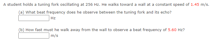 A student holds a tuning fork oscillating at 256 Hz. He walks toward a wall at a constant speed of 1.45 m/s.
(a) What beat frequency does he observe between the tuning fork and its echo?
Hz
(b) How fast must he walk away from the wall to observe a beat frequency of 5.60 Hz?
m/s