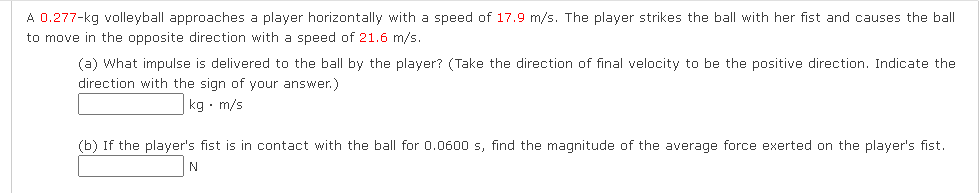 A 0.277-kg volleyball approaches a player horizontally with a speed of 17.9 m/s. The player strikes the ball with her fist and causes the ball
to move in the opposite direction with a speed of 21.6 m/s.
(a) What impulse is delivered to the ball by the player? (Take the direction of final velocity to be the positive direction. Indicate the
direction with the sign of your answer.)
kg • m/s
(b) If the player's fist is in contact with the ball for 0.0600 s, find the magnitude of the average force exerted on the player's fist.
