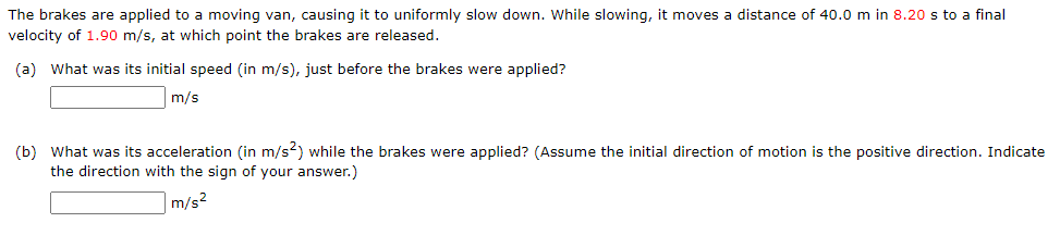 The brakes are applied to a moving van, causing it to uniformly slow down. While slowing, it moves a distance of 40.0 m in 8.20 s to a final
velocity of 1.90 m/s, at which point the brakes are released.
(a) What was its initial speed (in m/s), just before the brakes were applied?
m/s
(b) What was its acceleration (in m/s2) while the brakes were applied? (Assume the initial direction of motion is the positive direction. Indicate
the direction with the sign of your answer.)
m/s²