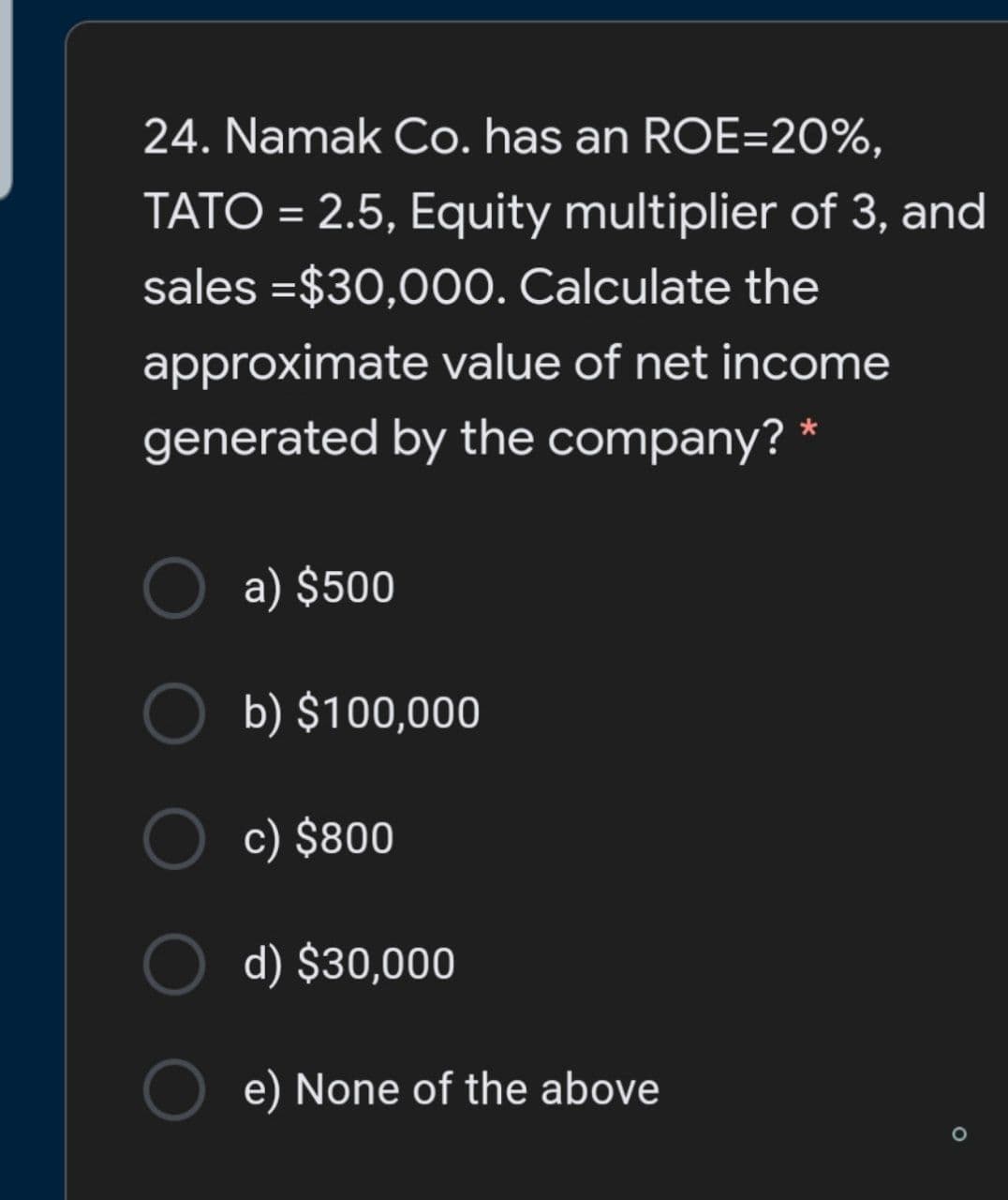 24. Namak Co. has an ROE=20%,
TATO = 2.5, Equity multiplier of 3, and
sales =$30,000. Calculate the
approximate value of net income
generated by the company? *
a) $500
b) $100,000
c) $800
d) $30,000
e) None of the above
