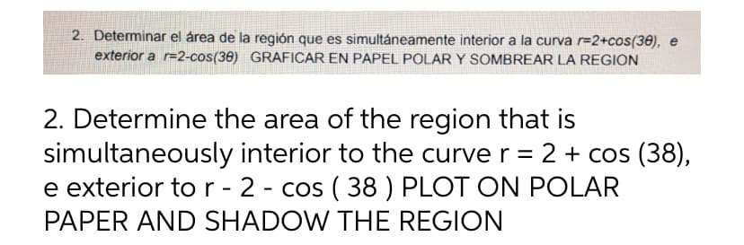 2. Determinar el área de la región que es simultáneamente interior a la curva r=2+cos(38), e
exterior a r-2-cos(38) GRAFICAR EN PAPEL POLAR Y SOMBREAR LA REGION
2. Determine the area of the region that is
simultaneously
interior to the curve r = 2 + cos (38),
e exterior to r - 2 - cos (38) PLOT ON POLAR
PAPER AND SHADOW THE REGION