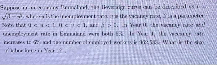 Suppose in an economy Emmaland, the Beveridge curve can be described as v =
√B-u², where u is the unemployment rate, u is the vacancy rate, 3 is a parameter.
Note that 0 < u < 1, 0 < v < 1, and 3 > 0. In Year 0, the vacancy rate and
unemployment rate in Emmaland were both 5%. In Year 1, the vaccancy rate
increases to 6% and the number of employed workers is 962,583. What is the size
of labor force in Year 1?t