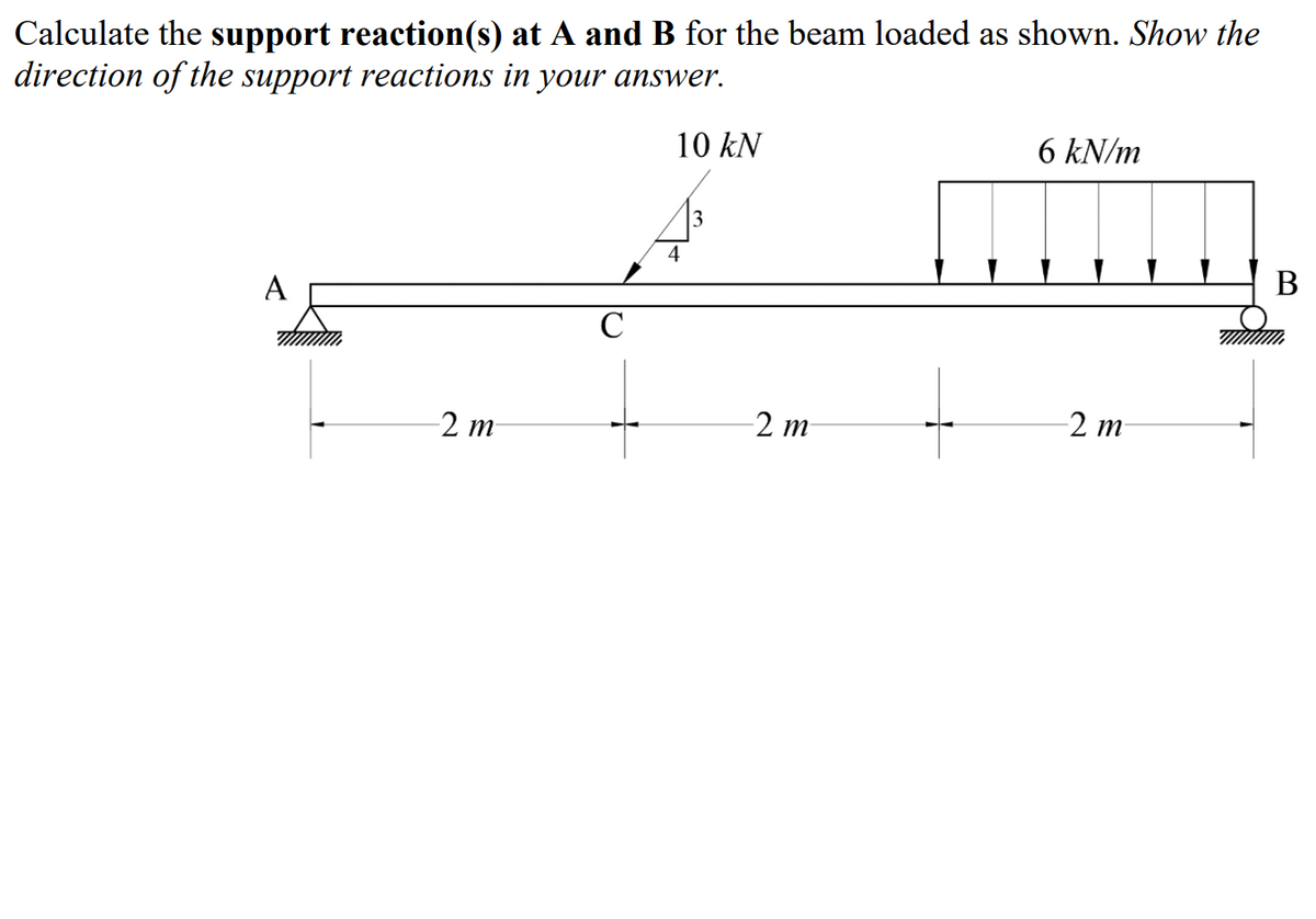 Calculate the support reaction(s) at A and B for the beam loaded as shown. Show the
direction of the support reactions in your answer.
10 kN
6 kN/m
3
4
В
A
C
2 m
-2 т
-2 m
