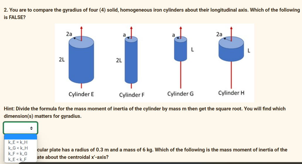 2. You are to compare the gyradius of four (4) solid, homogeneous iron cylinders about their longitudinal axis. Which of the following
is FALSE?
2a
2a
L
2L
2L
Cylinder E
Cylinder F
Cylinder G
Cylinder H
Hint: Divide the formula for the mass moment of inertia of the cylinder by mass m then get the square root. You will find which
dimension(s) matters for gyradius.
k_E = k_H
k_G <k_H
k_F = k_G
k_E < k_F
cular plate has a radius of 0.3 m and a mass of 6 kg. Which of the following is the mass moment of inertia of the
ate about the centroidal x'-axis?
