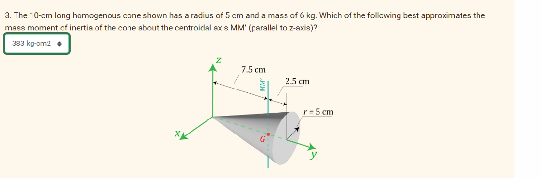 3. The 10-cm long homogenous cone shown has a radius of 5 cm and a mass of 6 kg. Which of the following best approximates the
mass moment of inertia of the cone about the centroidal axis MM' (parallel to z-axis)?
383 kg-cm2 +
7.5 cm
2.5 cm
r = 5 cm
