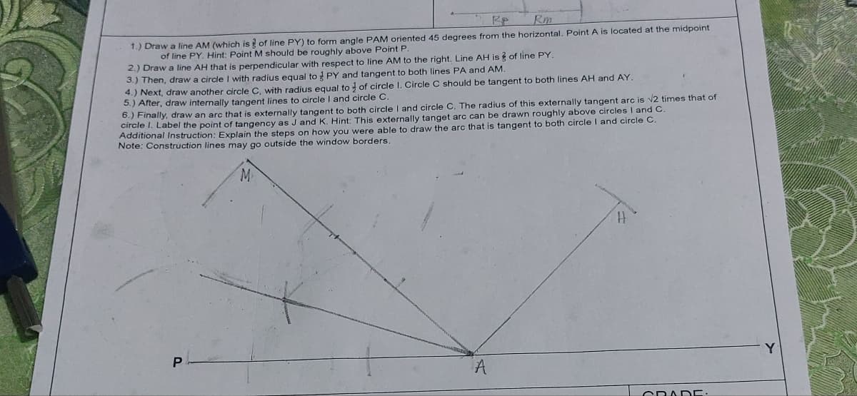 Re
Rm
1.) Draw a line AM (which is of line PY) to form angle PAM oriented 45 degrees from the horizontal. Point A is located at the midpoint
of line PY. Hint: Point M should be roughly above Point P.
2.) Draw a line AH that is perpendicular with respect to line AM to the right. Line AH is of line PY.
3.) Then, draw a circle I with radius equal to PY and tangent to both lines PA and AM.
4.) Next, draw another circle C, with radius equal to of circle I. Circle C should be tangent to both lines AH and AY.
5.) After, draw internally tangent lines to circle I and circle C.
6.) Finally, draw an arc that is externally tangent to both circle I and circle C. The radius of this externally tangent arc is √2 times that of
circle I. Label the point of tangency as J and K. Hint: This externally tanget arc can be drawn roughly above circles I and C.
Additional Instruction: Explain the steps on how you were able to draw the arc that is tangent to both circle I and circle C.
Note: Construction lines may go outside the window borders.
M
P
A
CRADE.