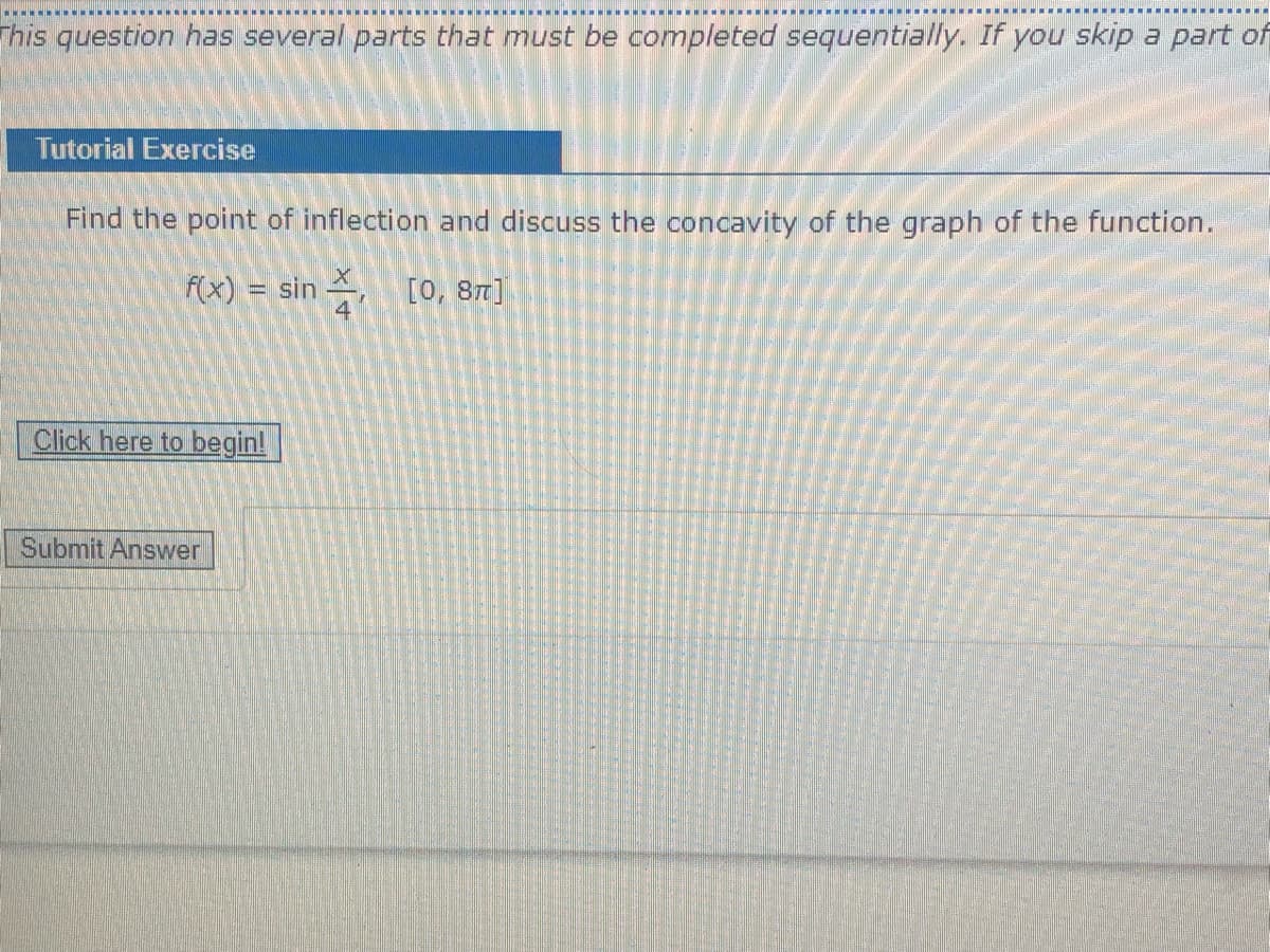 This question has several parts that must be completed sequentially. If you skip a part of
Tutorial Exercise
Find the point of inflection and discuss the concavity of the graph of the function.
f(x) = sin ,
4
[18 '0]
Click here to begin!
Submit Answer
