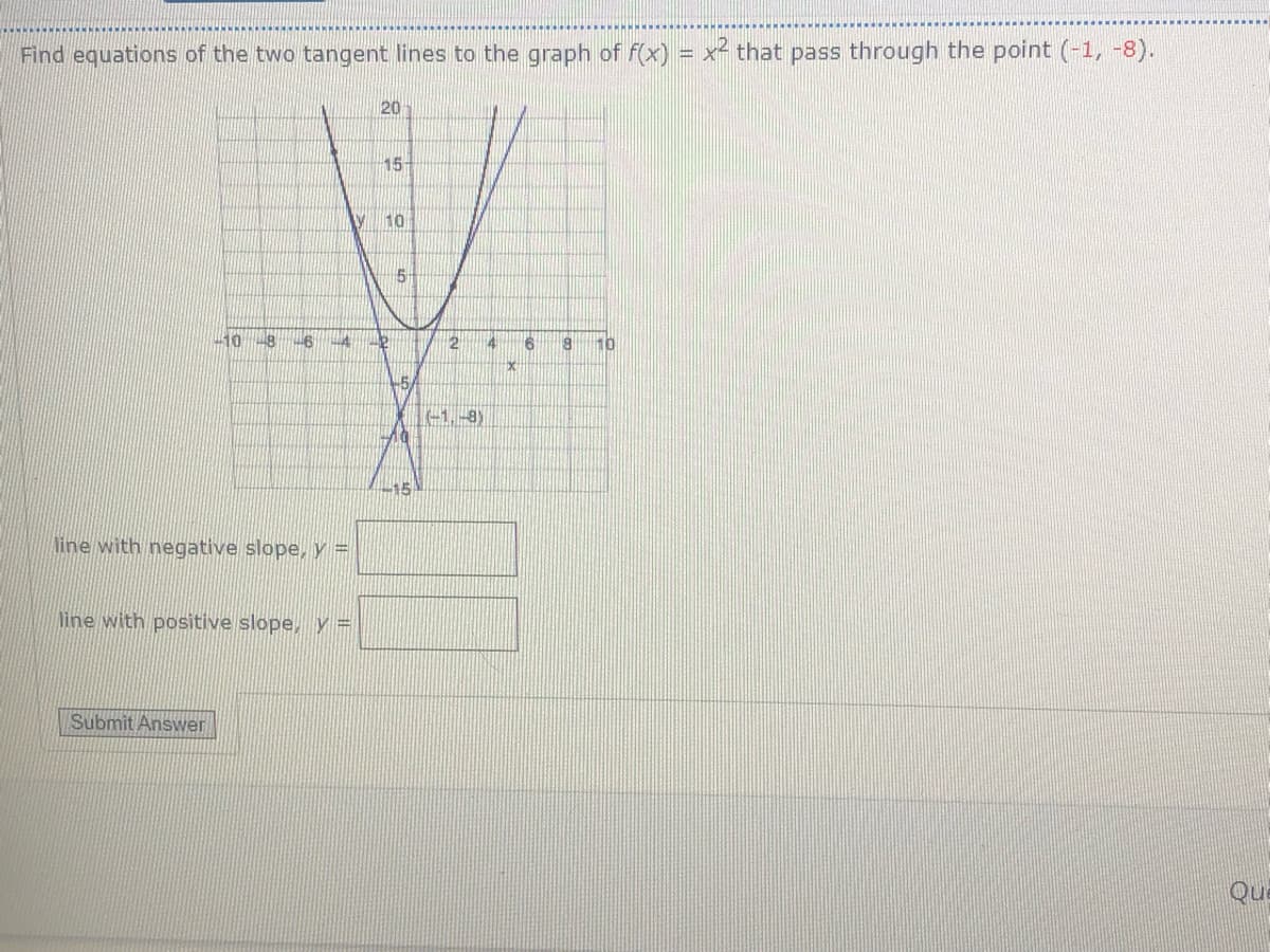 Find equations of the two tangent lines to the graph of f(x) = x² that pass through the point (-1, -8).
%3D
20
15
y 10
5-
10
-6
2 46
10
-1.-8)
line with negative slope, y =
line with positive slope, y =
Submit Answer
Que
