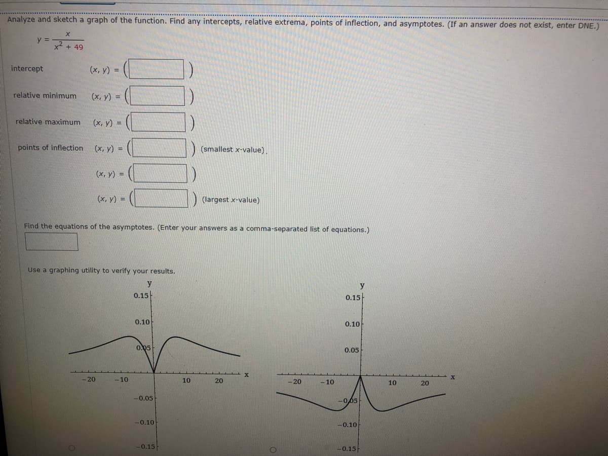 Analyze and sketch a graph of the function. Find any intercepts, relative extrema, points of inflection, and asymptotes. (If an answer does not exist, enter DNE.)
y =
x2 + 49
intercept
(x, y) =
relative minimum
(х, у) %3D
relative maximum
(х, у) %3D
points of inflection
(x, y) =
(smallest x-value).
(x, y) =
(х, у) %3D
(largest x-value)
Find the equations of the asymptotes. (Enter your answers as a comma-separated list of equations.)
Use a graphing utility to verify your results.
y
y
0.15
0.15
0.10
0.10
0.05
0.05
20
-10
10
20
- 20
-10
10
20
-0.05
-005
-0.10
-0.10
-0.15
-0.15-
