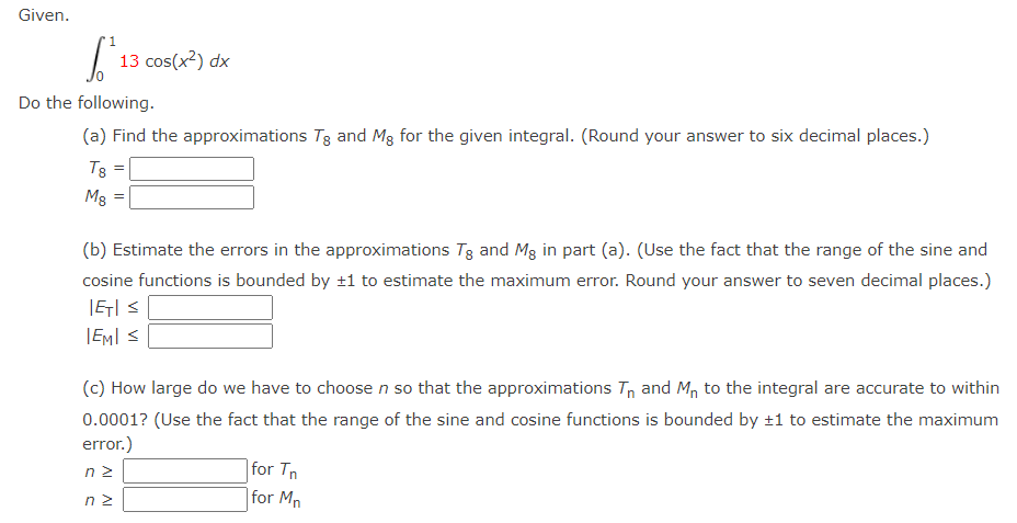 Given.
1
6.²
Do the following.
(a) Find the approximations Tg and Mg for the given integral. (Round your answer to six decimal places.)
T8 =
Mg
13 cos(x²) dx
=
(b) Estimate the errors in the approximations Tg and Mg in part (a). (Use the fact that the range of the sine and
cosine functions is bounded by ±1 to estimate the maximum error. Round your answer to seven decimal places.)
|ET| S
IEMI S
(c) How large do we have to choose n so that the approximations T₁ and Mn to the integral are accurate to within
0.0001? (Use the fact that the range of the sine and cosine functions is bounded by ±1 to estimate the maximum
error.)
nz
ΠΣ
for Tn
for Mn