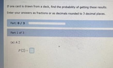 If one card is drawn from a deck, find the probability of getting these results.
Enter your answers as fractions or as decimals rounded to 3 decimal places.
Part: 0/3
Part 1 of 3
(a) A 2
P(2)=