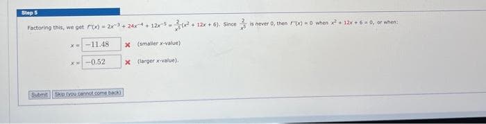 Step 5
Factoring this, we get F(x)=2x³ +24x+12x³²+
x=-11.48
*--0.52
Submit Skip (you cannot come back)
x (smaller x-value)
x (larger x-value).
+ 12x+6). Since
3
is never 0, then f(x)=0 when x² + 12x+6=0, or when: 1