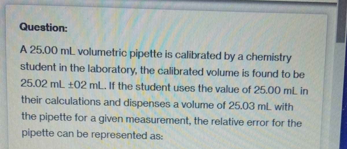 Question:
A 25.00 mL volumetric pipette is calibrated by a chemistry
student in the laboratory, the calibrated volume is found to be
25.02 mL ±02 mL. If the student uses the value of 25.00 mL in
their calculations and dispenses a volume of 25.03 mL with
the pipette for a given measurement, the relative error for the
pipette can be represented as: