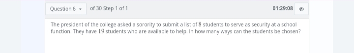 of 30 Step 1 of 1
Question 6
The president of the college asked a sorority to submit a list of 8 students to serve as security at a school
function. They have 19 students who are available to help. In how many ways can the students be chosen?
01:29:08 ✔