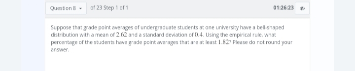 Question 8
of 23 Step 1 of 1
01:26:23
Suppose that grade point averages of undergraduate students at one university have a bell-shaped
distribution with a mean of 2.62 and a standard deviation of 0.4. Using the empirical rule, what
percentage of the students have grade point averages that are at least 1.82? Please do not round your
answer.