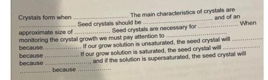Crystals form when
Seed crystals should be
approximate size of
Seed crystals are necessary for
monitoring the crystal growth we must pay attention to
because.
because
because
The main characteristics of crystals are
and of an
because
When
If our grow solution is unsaturated, the seed crystal will
If our grow solution is saturated, the seed crystal will
and if the solution is supersaturated, the seed crystal will