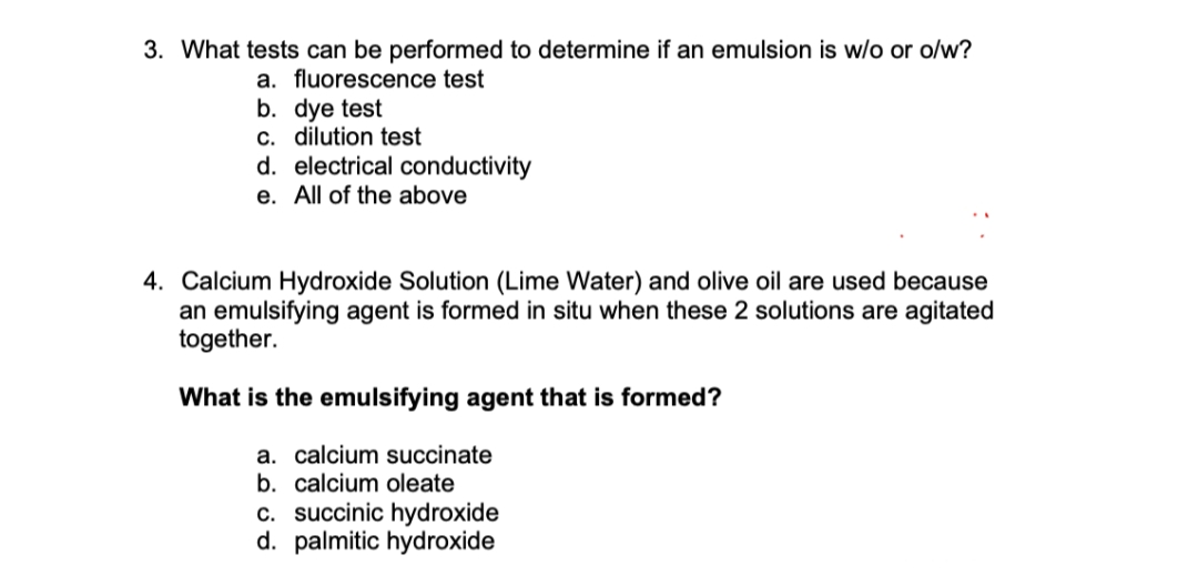 3. What tests can be performed to determine if an emulsion is w/o or o/w?
a. fluorescence test
b. dye test
c. dilution test
d. electrical conductivity
e. All of the above
4. Calcium Hydroxide Solution (Lime Water) and olive oil are used because
an emulsifying agent is formed in situ when these 2 solutions are agitated
together.
What is the emulsifying agent that is formed?
a. calcium succinate
b. calcium oleate
c. succinic hydroxide
d. palmitic hydroxide