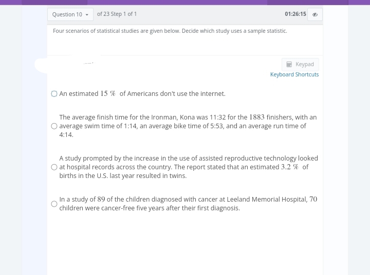 of 23 Step 1 of 1
Question 10
Four scenarios of statistical studies are given below. Decide which study uses a sample statistic.
01:26:15
An estimated 15% of Americans don't use the internet.
Keypad
Keyboard Shortcuts
The average finish time for the Ironman, Kona was 11:32 for the 1883 finishers, with an
average swim time of 1:14, an average bike time of 5:53, and an average run time of
4:14.
A study prompted by the increase in the use of assisted reproductive technology looked
O at hospital records across the country. The report stated that an estimated 3.2 % of
births in the U.S. last year resulted in twins.
In a study of 89 of the children diagnosed with cancer at Leeland Memorial Hospital, 70
children were cancer-free five years after their first diagnosis.