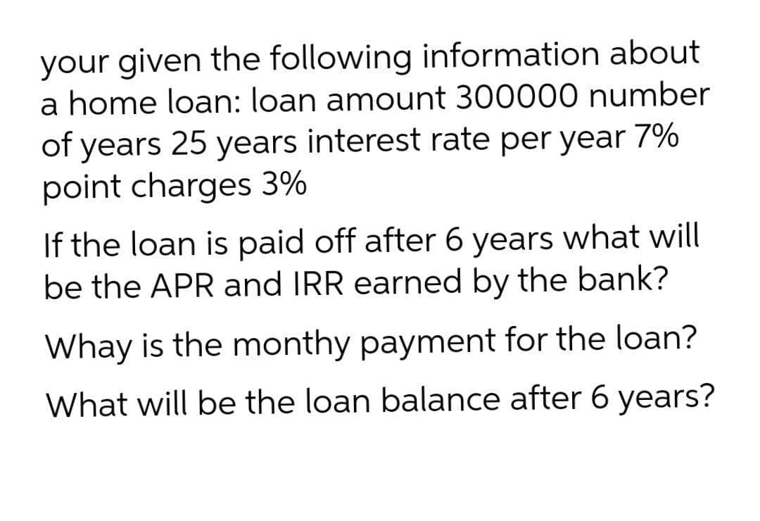 your given the following information about
a home loan: loan amount 300000 number
of years 25 years interest rate per year 7%
point charges 3%
If the loan is paid off after 6 years what will
be the APR and IRR earned by the bank?
Whay is the monthy payment for the loan?
What will be the loan balance after 6 years?
