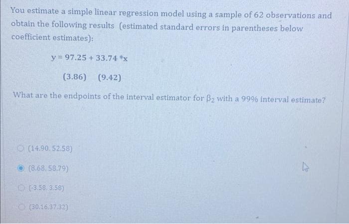 You estimate a simple linear regression model using a sample of 62 observations and
obtain the following results (estimated standard errors in parentheses below
coefficient estimates):
y= 97.25 + 33.74 x
(3.86)
(9.42)
What are the endpoints of the interval estimator for Ba with a 99% interval estimate?
O(14.90. 52.58)
(8.68, 58.79)
O (3.58. 3.58)
O (30.16.37.32)
