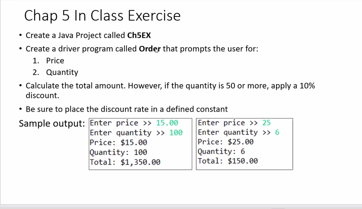 Chap 5 In Class Exercise
• Create a Java Project called CH5EX
• Create a driver program called Order that prompts the user for:
1. Price
2. Quantity
Calculate the total amount. However, if the quantity is 50 or more, apply a 10%
discount.
• Be sure to place the discount rate in a defined constant
Sample output: Enter price > 15.00
Enter quantity >> 100
Price: $15.00
Quantity: 100
Total: $1,350.00
Enter price >» 25
Enter quantity >> 6
Price: $25.00
Quantity: 6
Total: $150.00

