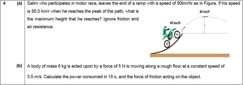 Salim who participates in motor race, leaves the end of a ramp with a speed of 90km/hr as in Figure. If his speed
is 85.0 km/r when he reaches the peak of the path, what is
the maximum height that he reaches? Ignore friction and
air resistance.
85 km/h
90 km/h
