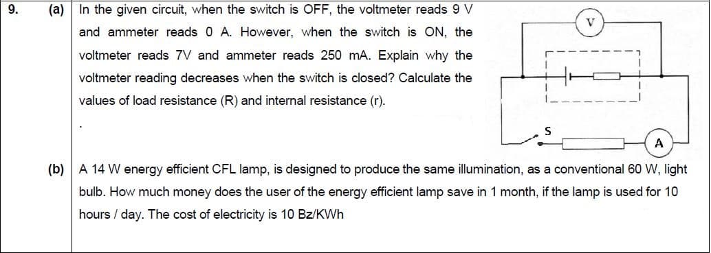 9.
(a) In the given circuit, when the switch is OFF, the voltmeter reads 9 V
and ammeter reads 0 A. However, when the switch is ON, the
voltmeter reads 7V and ammeter reads 250 mA. Explain why the
voltmeter reading decreases when the switch is closed? Calculate the
values of load resistance (R) and internal resistance (r).
A
(b) A 14 W energy efficient CFL lamp, is designed to produce the same illumination, as a conventional 60 W, light
bulb. How much money does the user of the energy efficient lamp save in 1 month, if the lamp is used for 10
hours / day. The cost of electricity is 10 Bz/KWh
