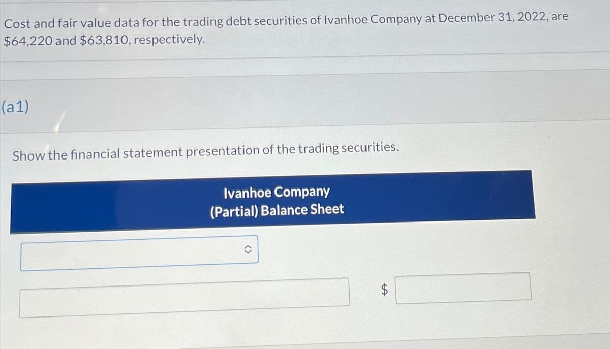 Cost and fair value data for the trading debt securities of Ivanhoe Company at December 31, 2022, are
$64,220 and $63,810, respectively.
(a1)
Show the financial statement presentation of the trading securities.
Ivanhoe Company
(Partial) Balance Sheet
A