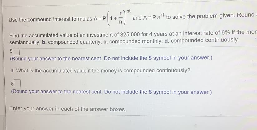 and A = Pet
to solve the problem given. Round
Use the compound interest formulas A = P
Find the accumulated value of an investment of $25,000 for 4 years at an interest rate of 6% if the mor
semiannually; b. compounded quarterly; c. compounded monthly; d. compounded continuously.
(Round your answer to the nearest cent. Do not include the $ symbol in your answer.)
d. What is the accumulated value if the money is compounded continuously?
$4
(Round your answer to the nearest cent. Do not include the $ symbol in your answer.)
Enter your answer in each of the answer boxes.

