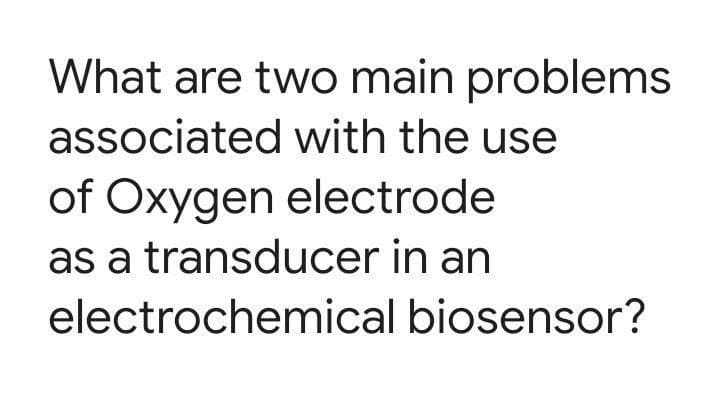 What are two main problems
associated with the use
of Oxygen electrode
as a transducer in an
electrochemical biosensor?