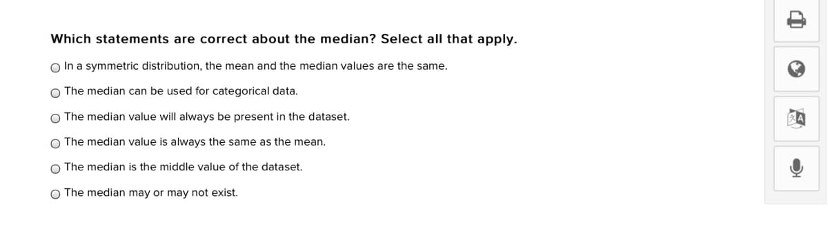 Which statements are correct about the median? Select all that apply.
O In a symmetric distribution, the mean and the median values are the same.
O The median can be used for categorical data.
O The median value will always be present in the dataset.
The median value is always the same as the mean.
O The median is the middle value of the dataset.
O The median may or may not exist.
