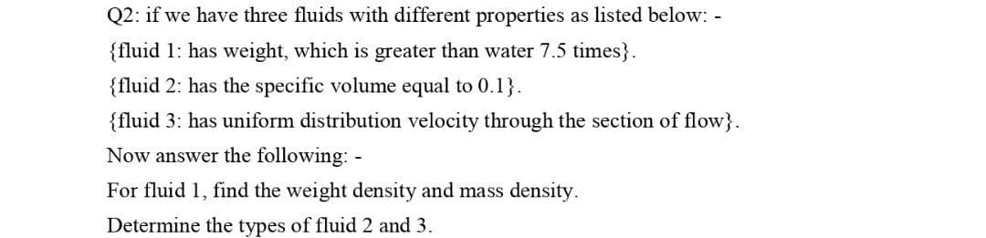 Q2: if we have three fluids with different properties as listed below: -
{fluid 1: has weight, which is greater than water 7.5 times}.
{fluid 2: has the specific volume equal to 0.1}.
{fluid 3: has uniform distribution velocity through the section of flow}.
Now answer the following: -
For fluid 1, find the weight density and mass density.
Determine the types of fluid 2 and 3.

