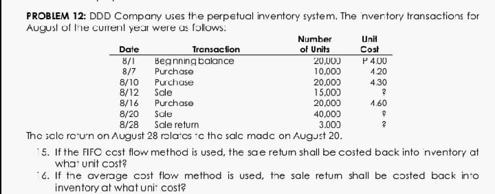 PROBLEM 12: DDD Company uses the perpetual inventory system. The inventory transactions for
August of the current year were us follows:
Number
Unil
Transaction
Begnning balance
of Units
20,000
Date
8/1
8/7
8/10
8/12
Cost
P 4.00
Purchase
10,000
4.20
Purchase
20,000
15,000
4,30
Sale
8/16
Purchase
20,000
4.60
8/20
8/28
Sale
Sale return
40,000
3.000
The sclo roturn on August 28 rolatos to the salc madc on August 20.
15. If the FIFC ccst flow method is used, the sae retum shall be costed back into inventory at
what unit cost?
16. If the average cost flow method is used, the sale retum shall be costed back into
inventory at what unit cost?
