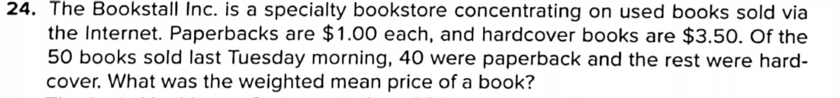 24. The Bookstall Inc. is a specialty bookstore concentrating on used books sold via
the Internet. Paperbacks are $ 1.00 each, and hardcover books are $3.50. Of the
50 books sold last Tuesday morning, 40 were paperback and the rest were hard-
cover. What was the weighted mean price of a book?
