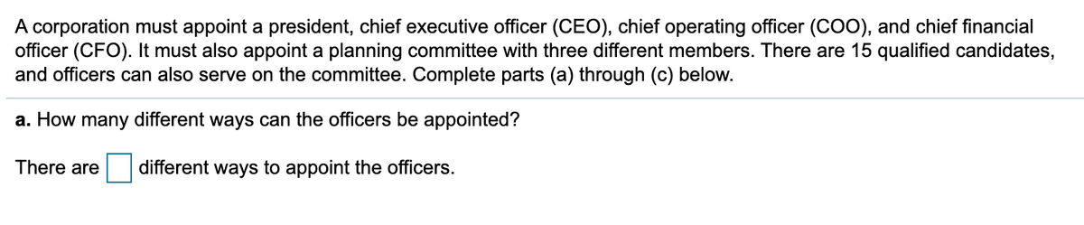 A corporation must appoint a president, chief executive officer (CEO), chief operating officer (COO), and chief financial
officer (CFO). It must also appoint a planning committee with three different members. There are 15 qualified candidates,
and officers can also serve on the committee. Complete parts (a) through (c) below.
a. How many different ways can the officers be appointed?
There are
different ways to appoint the officers.
