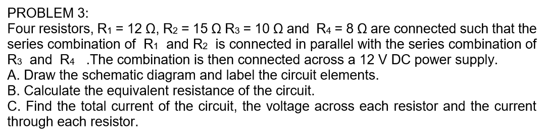 Four resistors, R1 = 12 Q, R2 = 15 Q R3 = 10 Q and R4 = 8 Q are connected such that the
series combination of R1 and R2 is connected in parallel with the series combination of
R3 and R4 .The combination is then connected across a 12 V DC power supply.
A. Draw the schematic diagram and label the circuit elements.
B. Calculate the equivalent resistance of the circuit.
C. Find the total current of the circuit, the voltage across each resistor and the current
through each resistor.
%3D
%3D
%3D
