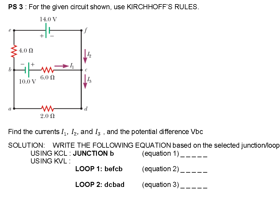PS 3: For the given circuit shown, use KIRCHHOFF'S RULES.
14.0 V
4.0 Ω
6.0 N
10.0 V
d
2.0 Ω
Find the currents I, I2, and I3 , and the potential difference Vbc
SOLUTION: WRITE THE FOLLOWING EQUATION based on the selected junction.
USING KCL : JUNCTION b
USING KVL :
(equation 1) __-
LOOP 1: befcb
(equation 2)
LOOP 2: dcbad
(equation 3) __--.
-
