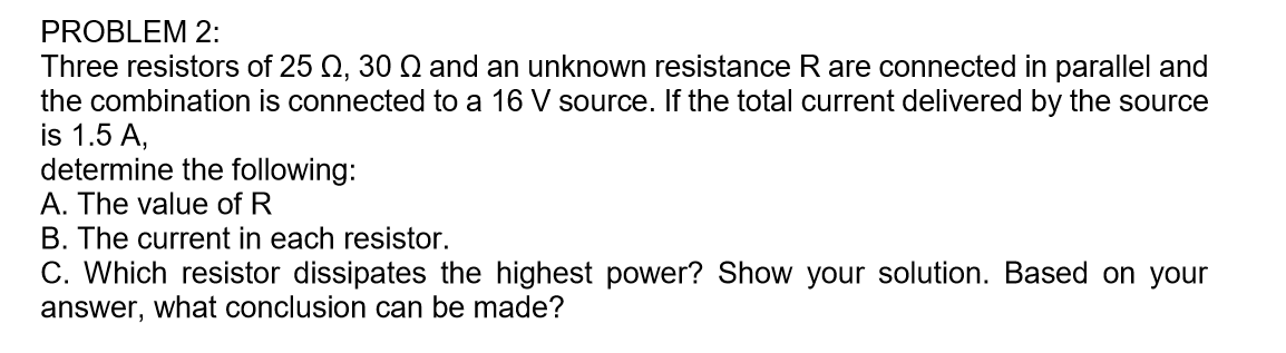 Three resistors of 25 Q, 30 Q and an unknown resistance R are connected in parallel and
the combination is connected to a 16 V source. If the total current delivered by the source
is 1.5 A,
determine the following:
A. The value of R
B. The current in each resistor.
C. Which resistor dissipates the highest power? Show your solution. Based on your
answer, what conclusion can be made?
