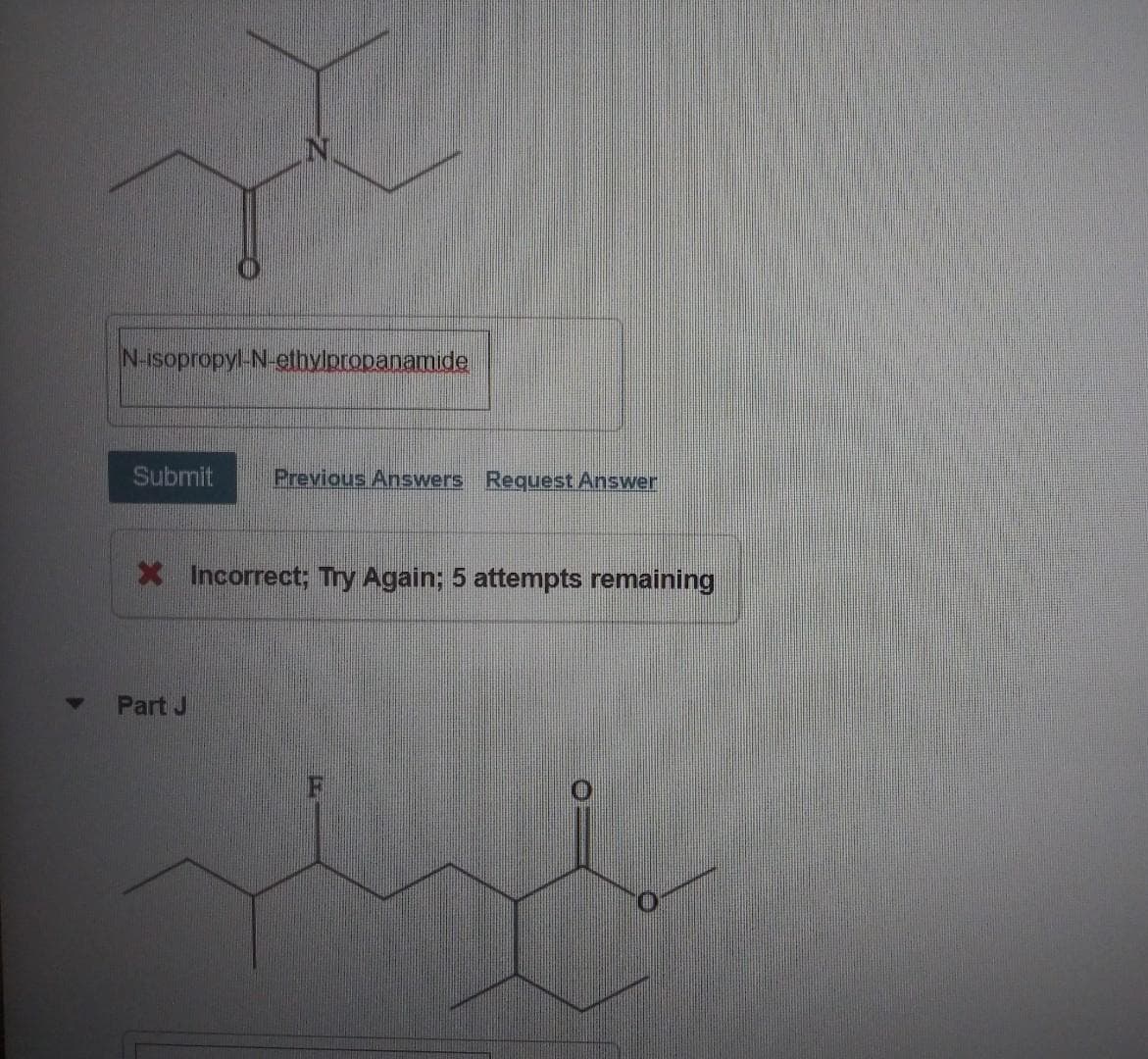 N-isopropyl-N-ethvloropanamide
Submit
Previous Answers Request Answer
X Incorrect; Try Again; 5 attempts remaining
Part J

