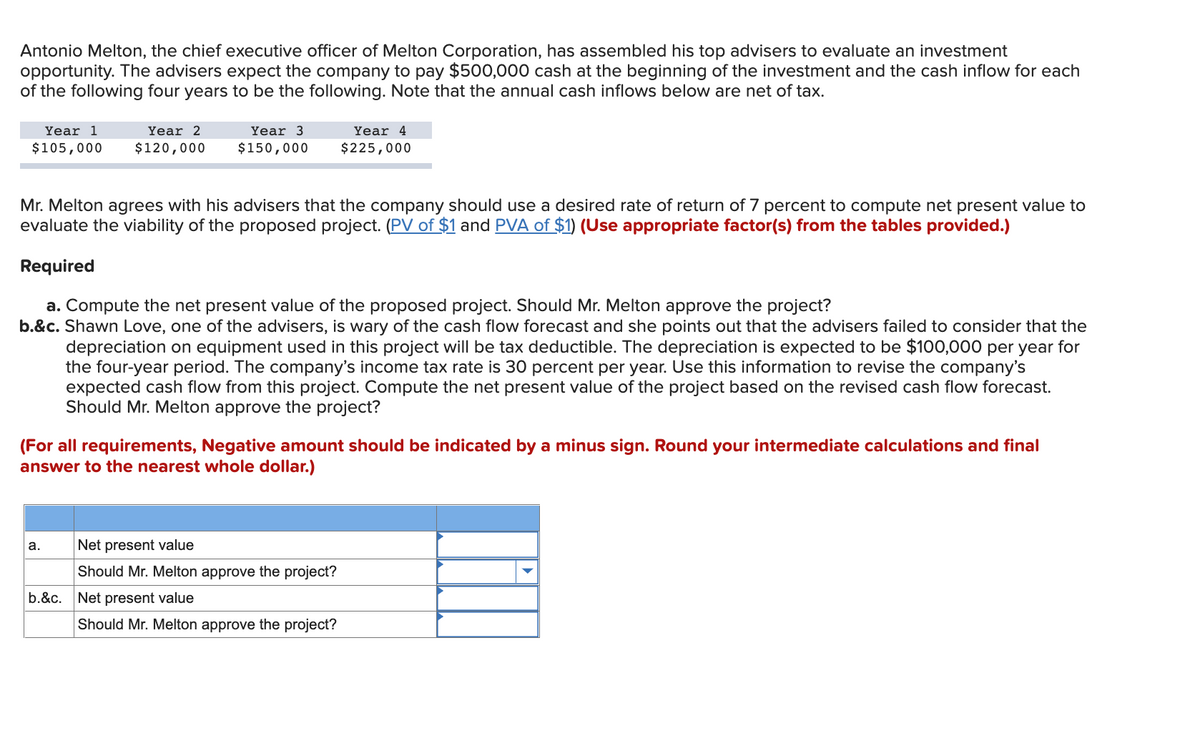 Antonio Melton, the chief executive officer of Melton Corporation, has assembled his top advisers to evaluate an investment
opportunity. The advisers expect the company to pay $500,000 cash at the beginning of the investment and the cash inflow for each
of the following four years to be the following. Note that the annual cash inflows below are net of tax.
Year 1
Year 2
Year 3
Year 4
$105,000
$120,000
$150,000
$225,000
Mr. Melton agrees with his advisers that the company should use a desired rate of return of 7 percent to compute net present value to
evaluate the viability of the proposed project. (PV of $1 and PVA of $1) (Use appropriate factor(s) from the tables provided.)
Required
a. Compute the net present value of the proposed project. Should Mr. Melton approve the project?
b.&c. Shawn Love, one of the advisers, is wary of the cash flow forecast and she points out that the advisers failed to consider that the
depreciation on equipment used in this project will be tax deductible. The depreciation is expected to be $100,000 per year for
the four-year period. The company's income tax rate is 30 percent per year. Use this information to revise the company's
expected cash flow from this project. Compute the net present value of the project based on the revised cash flow forecast.
Should Mr. Melton approve the project?
(For all requirements, Negative amount should be indicated by a minus sign. Round your intermediate calculations and final
answer to the nearest whole dollar.)
а.
Net present value
Should Mr. Melton approve the project?
b.&c. Net present value
Should Mr. Melton approve the project?
