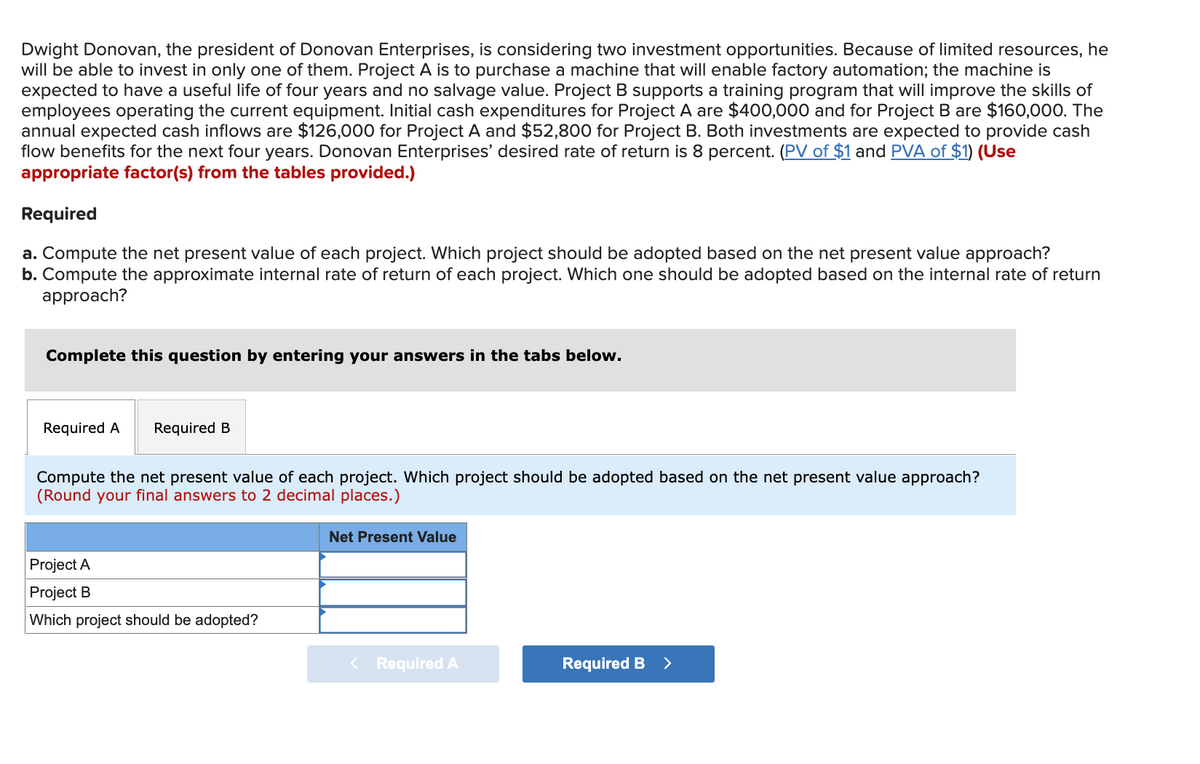 Dwight Donovan, the president of Donovan Enterprises, is considering two investment opportunities. Because of limited resources, he
will be able to invest in only one of them. Project A is to purchase a machine that will enable factory automation; the machine is
expected to have a useful life of four years and no salvage value. Project B supports a training program that will improve the skills of
employees operating the current equipment. Initial cash expenditures for Project A are $400,000 and for Project B are $160,000. The
annual expected cash inflows are $126,000 for Project A and $52,800 for Project B. Both investments are expected to provide cash
flow benefits for the next four years. Donovan Enterprises' desired rate of return is 8 percent. (PV of $1 and PVA of $1) (Use
appropriate factor(s) from the tables provided.)
Required
a. Compute the net present value of each project. Which project should be adopted based on the net present value approach?
b. Compute the approximate internal rate of return of each project. Which one should be adopted based on the internal rate of return
approach?
Complete this question by entering your answers in the tabs below.
Required A
Required B
Compute the net present value of each project. Which project should be adopted based on the net present value approach?
(Round your final answers to 2 decimal places.)
Net Present Value
Project A
Project B
Which project should be adopted?
< Required A
Required B
>
