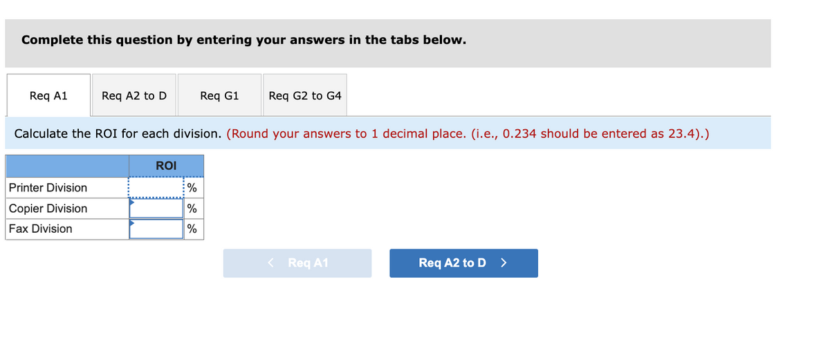 Complete this question by entering your answers in the tabs below.
Reg A1
Req A2 to D
Req G1
Reg G2 to G4
Calculate the ROI for each division. (Round your answers to 1 decimal place. (i.e., 0.234 should be entered as 23.4).)
ROI
Printer Division
%
Copier Division
%
Fax Division
%
< Req A1
Req A2 to D >
